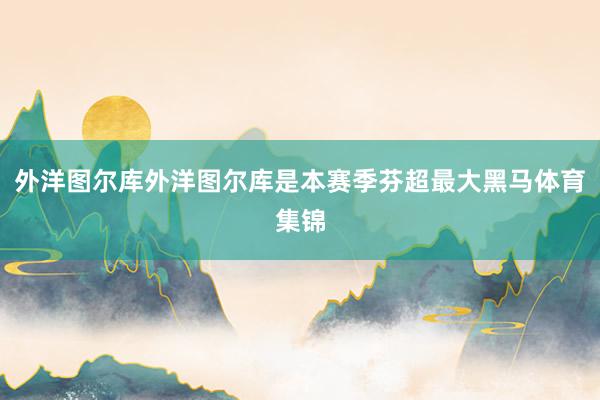 外洋图尔库外洋图尔库是本赛季芬超最大黑马体育集锦