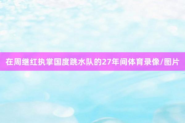 在周继红执掌国度跳水队的27年间体育录像/图片