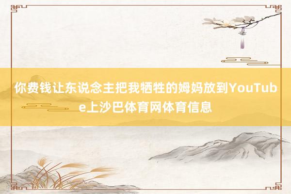 你费钱让东说念主把我牺牲的姆妈放到YouTube上沙巴体育网体育信息