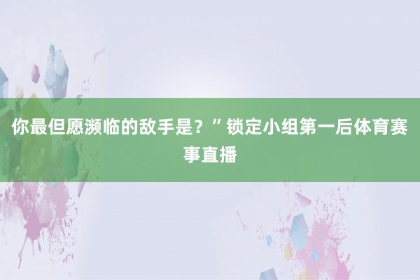 你最但愿濒临的敌手是？”锁定小组第一后体育赛事直播