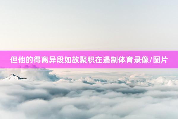 但他的得离异段如故聚积在遏制体育录像/图片