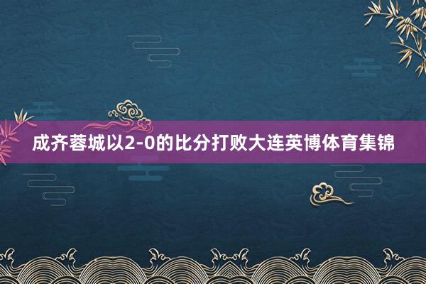 成齐蓉城以2-0的比分打败大连英博体育集锦