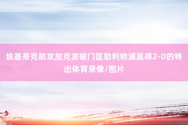 埃基蒂克助攻加克波破门匡助利物浦赢得2-0的特出体育录像/图片