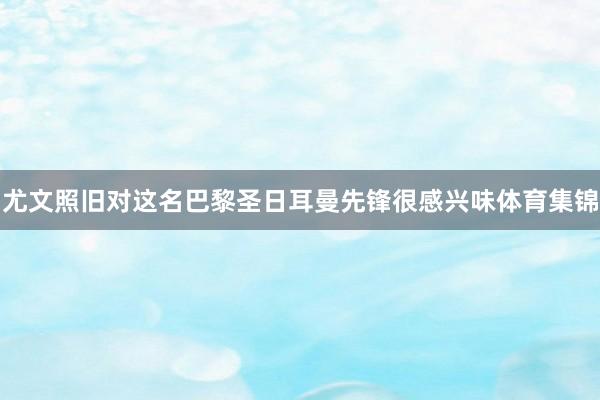 尤文照旧对这名巴黎圣日耳曼先锋很感兴味体育集锦