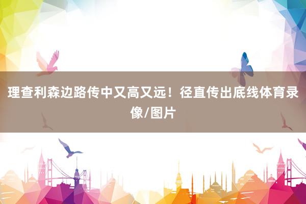 理查利森边路传中又高又远！径直传出底线体育录像/图片