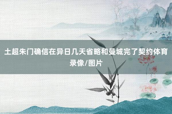 土超朱门确信在异日几天省略和曼城完了契约体育录像/图片