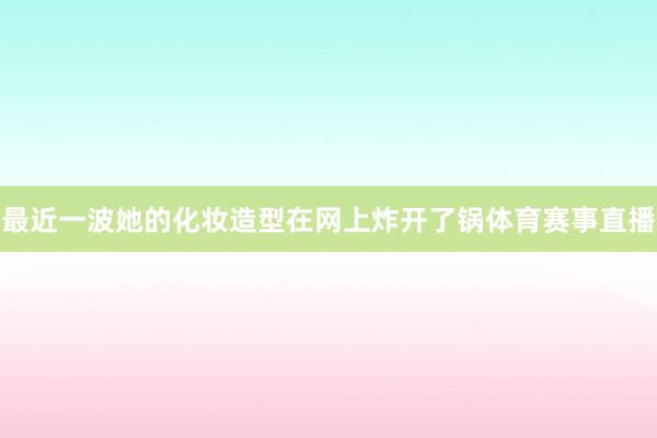 最近一波她的化妆造型在网上炸开了锅体育赛事直播