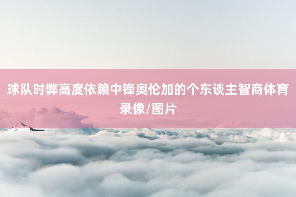 球队时弊高度依赖中锋奥伦加的个东谈主智商体育录像/图片