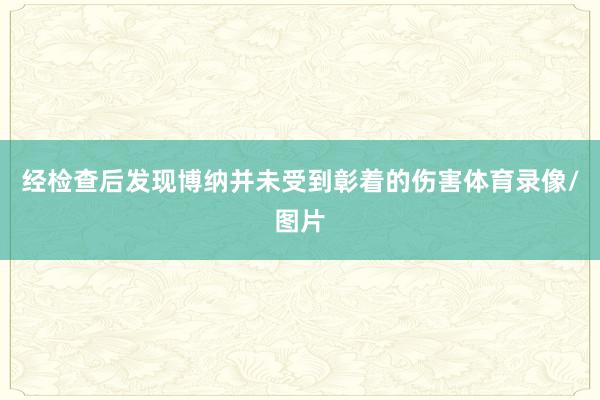 经检查后发现博纳并未受到彰着的伤害体育录像/图片