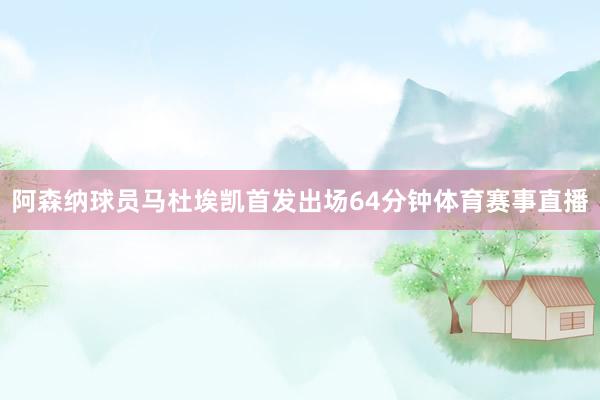 阿森纳球员马杜埃凯首发出场64分钟体育赛事直播