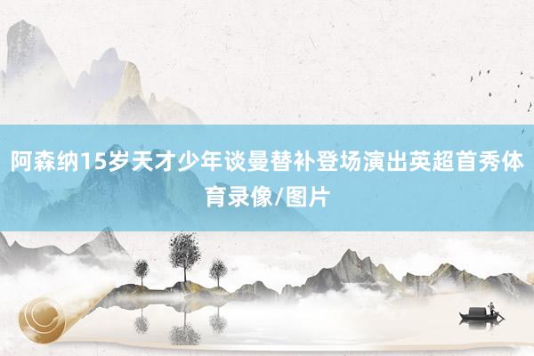 阿森纳15岁天才少年谈曼替补登场演出英超首秀体育录像/图片