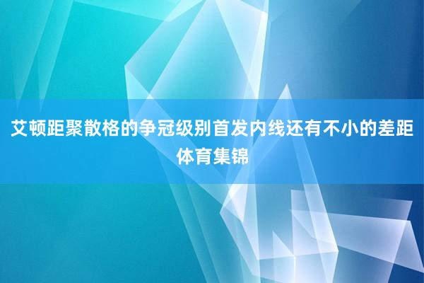 艾顿距聚散格的争冠级别首发内线还有不小的差距体育集锦