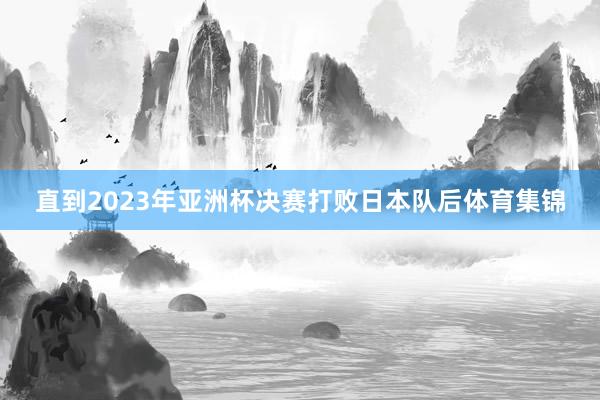 直到2023年亚洲杯决赛打败日本队后体育集锦