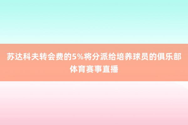 苏达科夫转会费的5%将分派给培养球员的俱乐部体育赛事直播