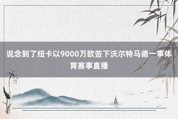 说念到了纽卡以9000万欧签下沃尔特马德一事体育赛事直播