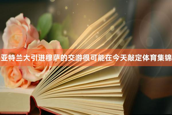 亚特兰大引进穆萨的交游很可能在今天敲定体育集锦