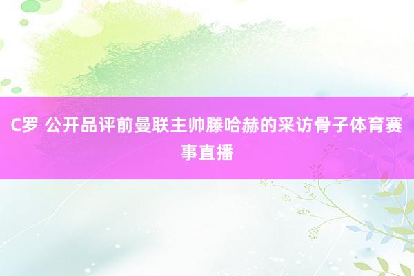 C罗 公开品评前曼联主帅滕哈赫的采访骨子体育赛事直播
