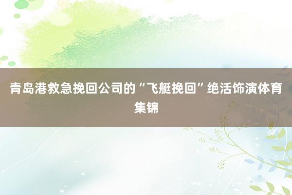 青岛港救急挽回公司的“飞艇挽回”绝活饰演体育集锦