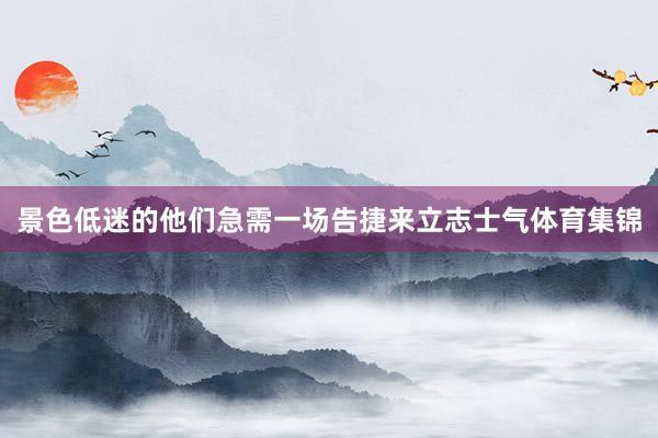 景色低迷的他们急需一场告捷来立志士气体育集锦