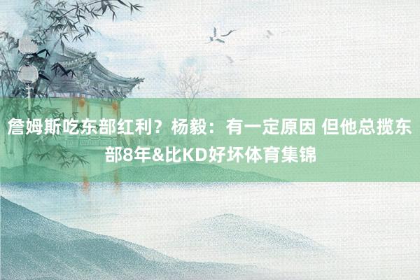 詹姆斯吃东部红利？杨毅：有一定原因 但他总揽东部8年&比KD好坏体育集锦