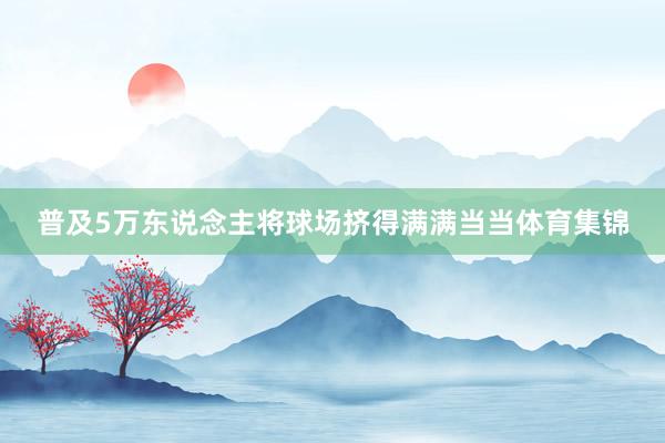 普及5万东说念主将球场挤得满满当当体育集锦