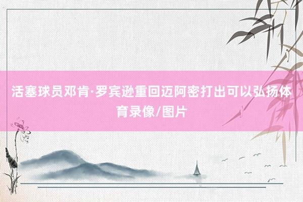 活塞球员邓肯·罗宾逊重回迈阿密打出可以弘扬体育录像/图片