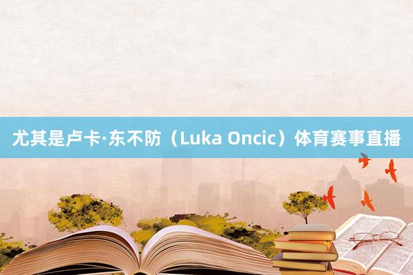 尤其是卢卡·东不防（Luka Oncic）体育赛事直播