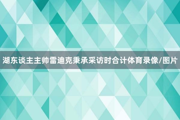 湖东谈主主帅雷迪克秉承采访时合计体育录像/图片