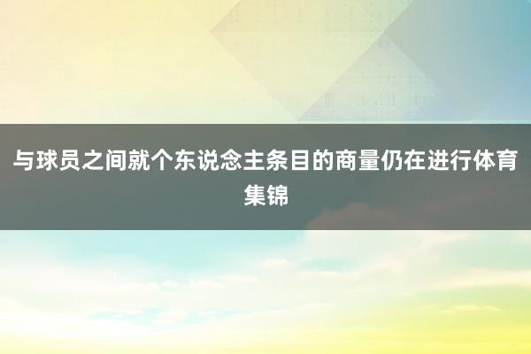与球员之间就个东说念主条目的商量仍在进行体育集锦