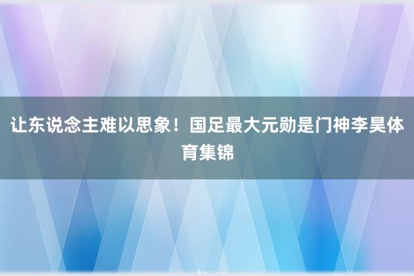让东说念主难以思象！国足最大元勋是门神李昊体育集锦