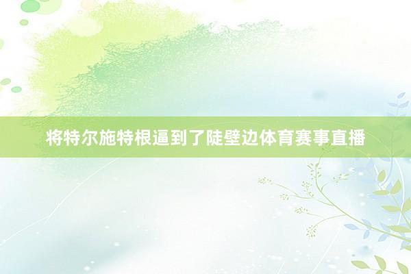 将特尔施特根逼到了陡壁边体育赛事直播