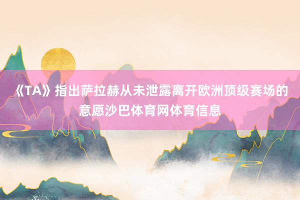 《TA》指出萨拉赫从未泄露离开欧洲顶级赛场的意愿沙巴体育网体育信息