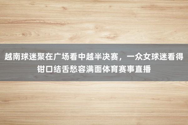 越南球迷聚在广场看中越半决赛，一众女球迷看得钳口结舌愁容满面体育赛事直播