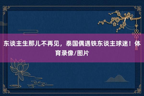 东谈主生那儿不再见，泰国偶遇铁东谈主球迷！体育录像/图片