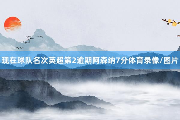 现在球队名次英超第2逾期阿森纳7分体育录像/图片