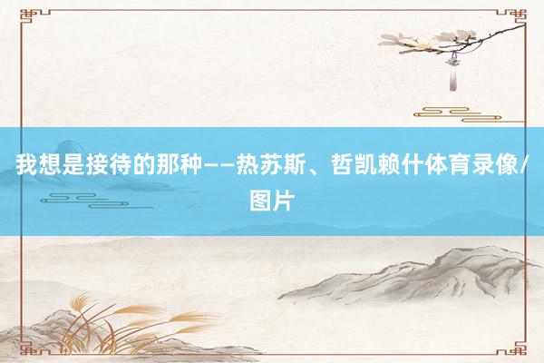 我想是接待的那种——热苏斯、哲凯赖什体育录像/图片