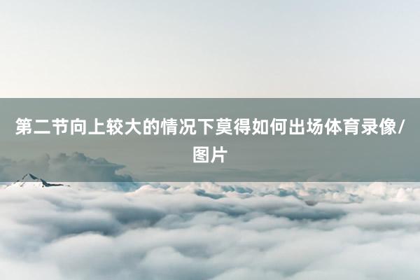 第二节向上较大的情况下莫得如何出场体育录像/图片