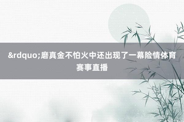 &rdquo;磨真金不怕火中还出现了一幕险情体育赛事直播