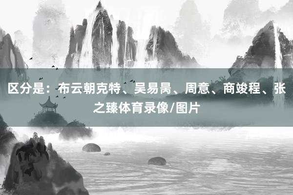 区分是：布云朝克特、吴易昺、周意、商竣程、张之臻体育录像/图片