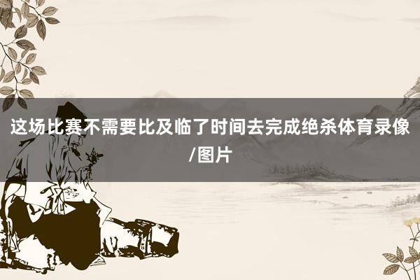这场比赛不需要比及临了时间去完成绝杀体育录像/图片
