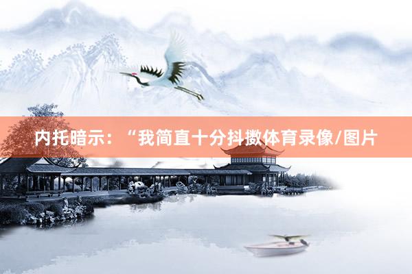 内托暗示：“我简直十分抖擞体育录像/图片
