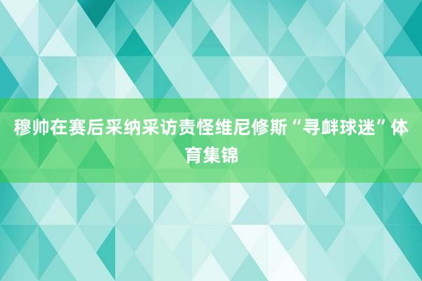 穆帅在赛后采纳采访责怪维尼修斯“寻衅球迷”体育集锦