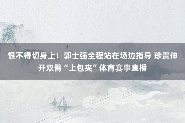 恨不得切身上！郭士强全程站在场边指导 珍贵伸开双臂“上包夹”体育赛事直播
