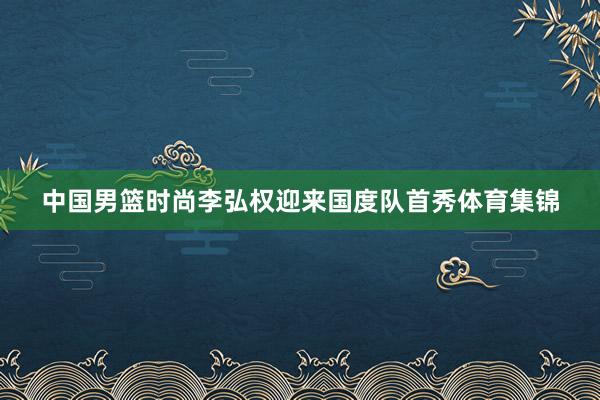 中国男篮时尚李弘权迎来国度队首秀体育集锦