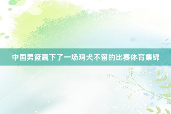 中国男篮赢下了一场鸡犬不留的比赛体育集锦