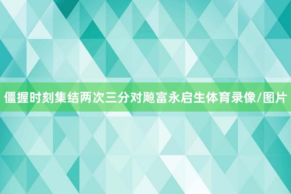 僵握时刻集结两次三分对飚富永启生体育录像/图片