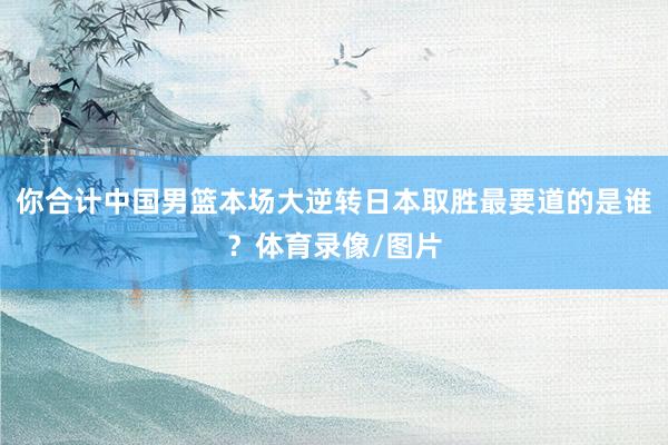 你合计中国男篮本场大逆转日本取胜最要道的是谁？体育录像/图片
