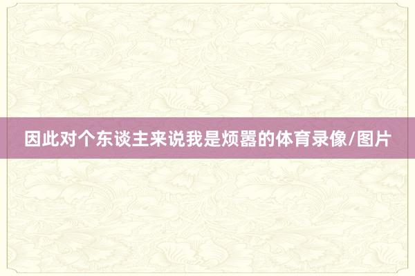 因此对个东谈主来说我是烦嚣的体育录像/图片