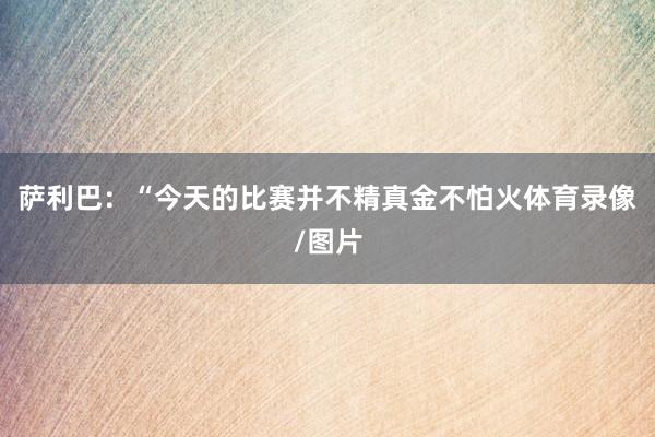 萨利巴：“今天的比赛并不精真金不怕火体育录像/图片