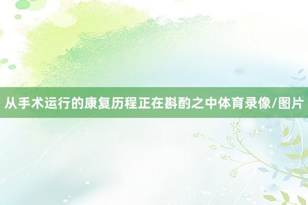 从手术运行的康复历程正在斟酌之中体育录像/图片